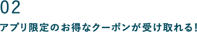 02 アプリ限定のお得なクーポンが受け取れる！