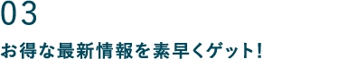 03 お得な最新情報を素早くゲット！